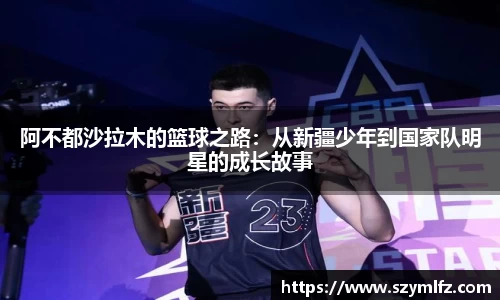 阿不都沙拉木的篮球之路：从新疆少年到国家队明星的成长故事